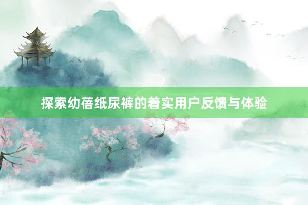 探索幼蓓纸尿裤的着实用户反馈与体验