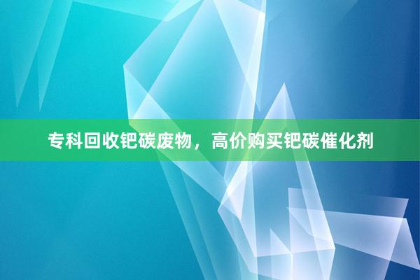 专科回收钯碳废物，高价购买钯碳催化剂